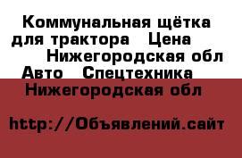  Коммунальная щётка для трактора › Цена ­ 15 000 - Нижегородская обл. Авто » Спецтехника   . Нижегородская обл.